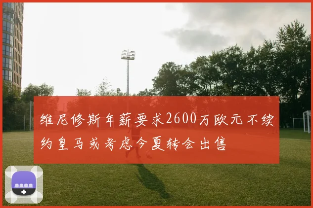 维尼修斯年薪要求2600万欧元不续约皇马或考虑今夏转会出售
