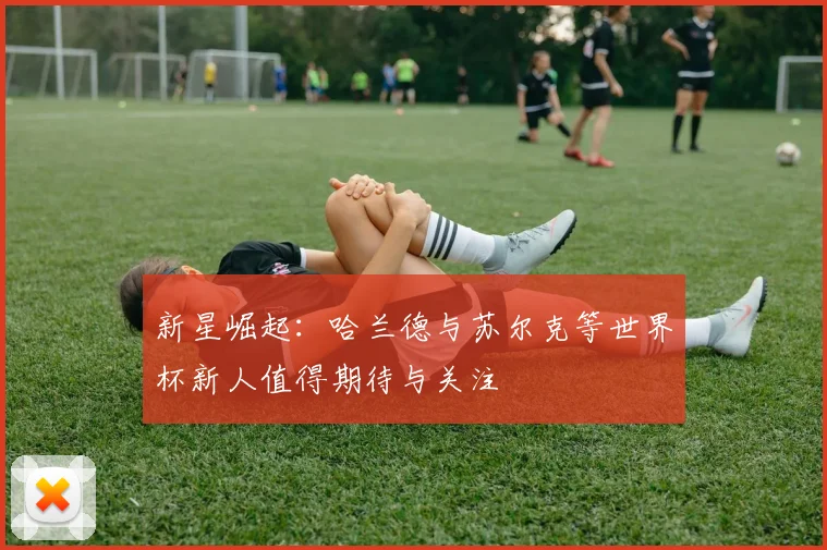 新星崛起：哈兰德与苏尔克等世界杯新人值得期待与关注