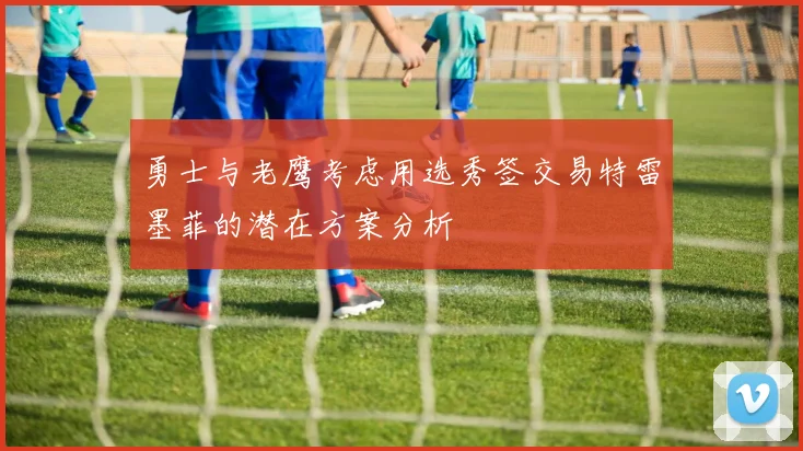 勇士与老鹰考虑用选秀签交易特雷墨菲的潜在方案分析