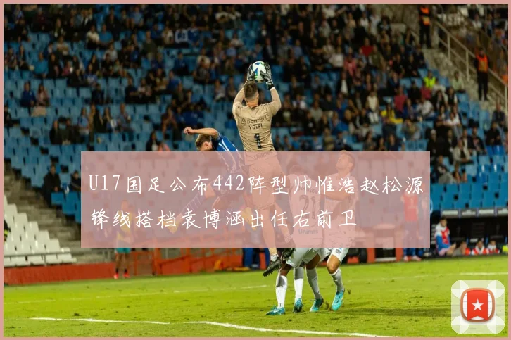 U17国足公布442阵型帅惟浩赵松源锋线搭档袁博涵出任右前卫