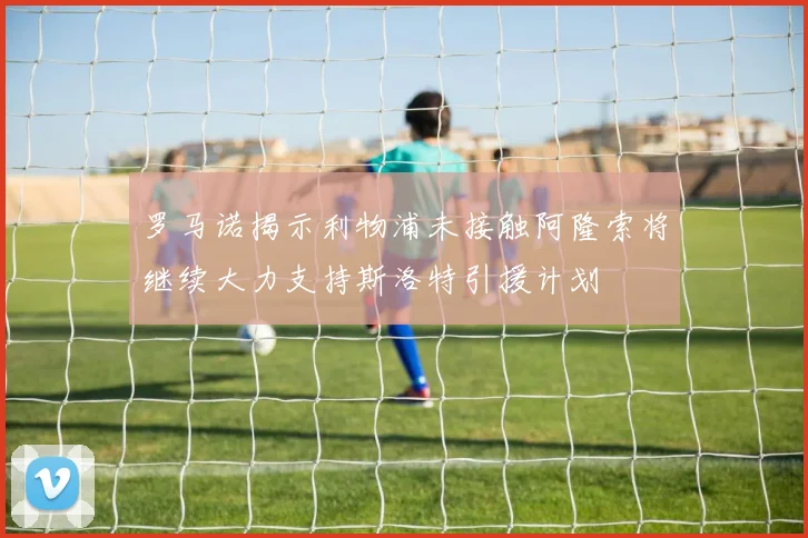 罗马诺揭示利物浦未接触阿隆索将继续大力支持斯洛特引援计划