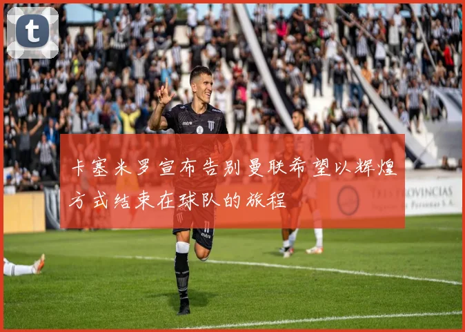 卡塞米罗宣布告别曼联希望以辉煌方式结束在球队的旅程