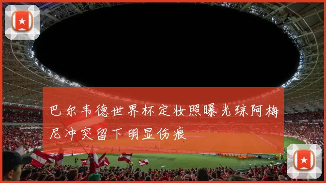 巴尔韦德世界杯定妆照曝光琼阿梅尼冲突留下明显伤痕
