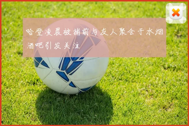 哈登凌晨被捕前与友人聚会于水烟酒吧引发关注