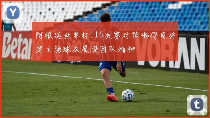 阿根廷世界杯116决赛对阵佛得角将穿主场球衣展现团队精神