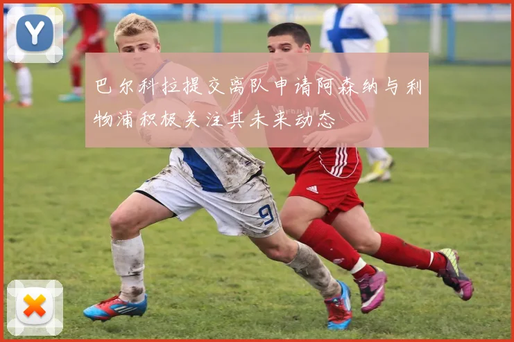 巴尔科拉提交离队申请阿森纳与利物浦积极关注其未来动态