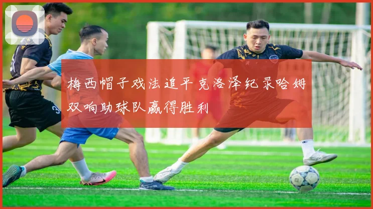 梅西帽子戏法追平克洛泽纪录哈姆双响助球队赢得胜利