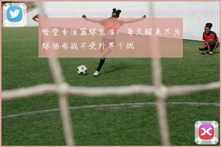 哈登专注篮球生活：每天醒来只为球场而战不受外界干扰